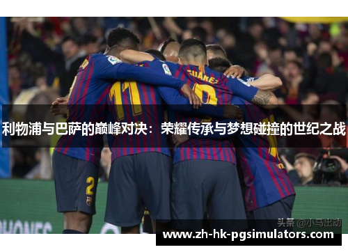 利物浦与巴萨的巅峰对决:荣耀传承与梦想碰撞的世纪之战