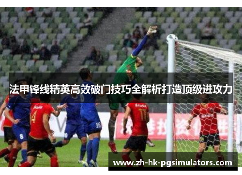法甲锋线精英高效破门技巧全解析打造顶级进攻力