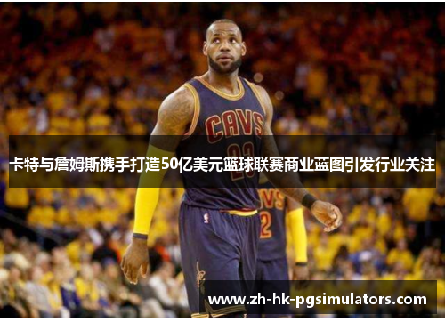 卡特与詹姆斯携手打造50亿美元篮球联赛商业蓝图引发行业关注