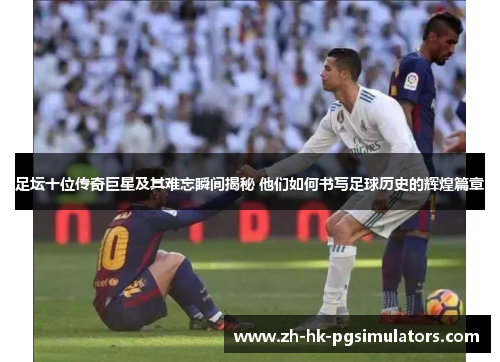 足坛十位传奇巨星及其难忘瞬间揭秘 他们如何书写足球历史的辉煌篇章 足坛十位传奇巨星及其难忘瞬间揭秘 他们如何书写足球历史的辉煌篇章