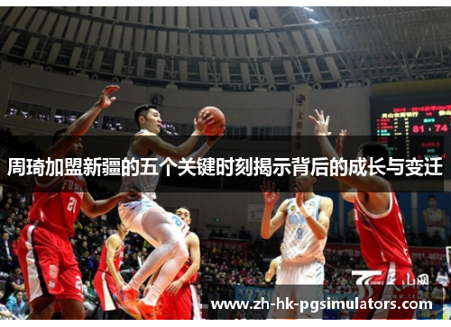 周琦加盟新疆的五个关键时刻揭示背后的成长与变迁 周琦加盟新疆的五个关键时刻揭示背后的成长与变迁