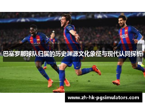 巴塞罗那球队归属的历史渊源文化象征与现代认同探析 巴塞罗那球队归属的历史渊源文化象征与现代认同探析