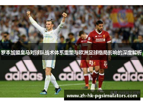 罗本加盟皇马对球队战术体系重塑与欧洲足球格局影响的深度解析