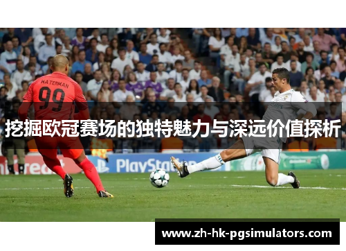 挖掘欧冠赛场的独特魅力与深远价值探析 挖掘欧冠赛场的独特魅力与深远价值探析