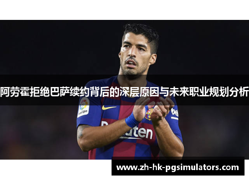 阿劳霍拒绝巴萨续约背后的深层原因与未来职业规划分析