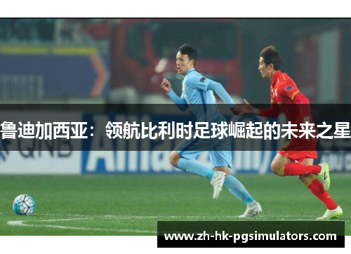 鲁迪加西亚：领航比利时足球崛起的未来之星