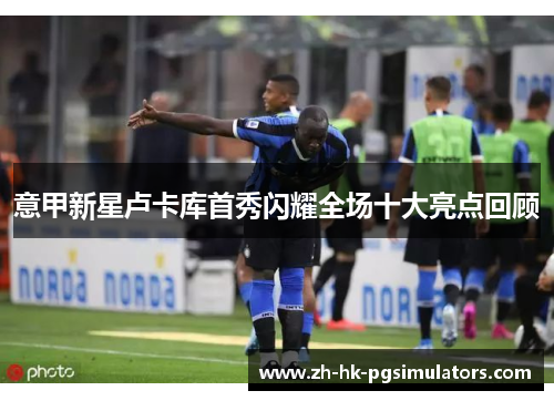 意甲新星卢卡库首秀闪耀全场十大亮点回顾