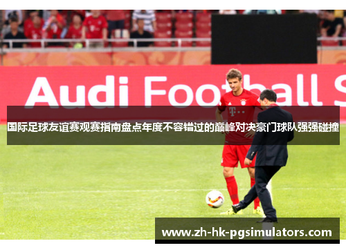 国际足球友谊赛观赛指南盘点年度不容错过的巅峰对决豪门球队强强碰撞