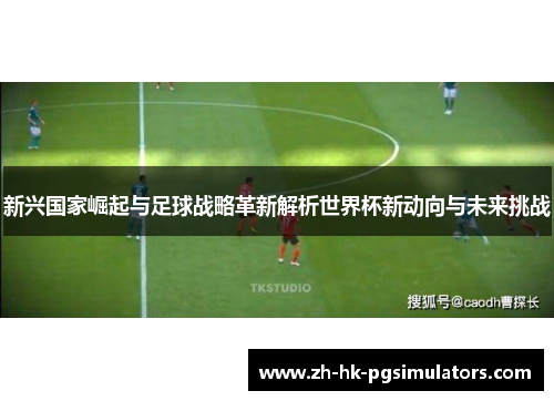 新兴国家崛起与足球战略革新解析世界杯新动向与未来挑战 新兴国家崛起与足球战略革新解析世界杯新动向与未来挑战