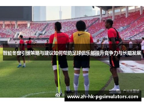 智能冬窗引援策略与建议如何帮助足球俱乐部提升竞争力与长期发展