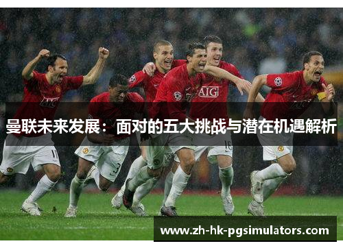曼联未来发展：面对的五大挑战与潜在机遇解析