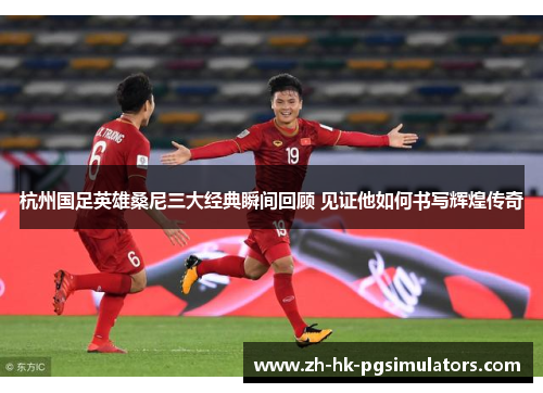 杭州国足英雄桑尼三大经典瞬间回顾 见证他如何书写辉煌传奇