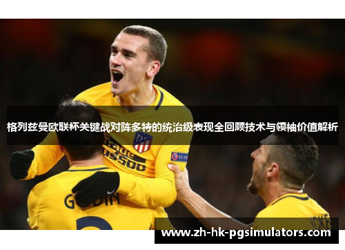 格列兹曼欧联杯关键战对阵多特的统治级表现全回顾技术与领袖价值解析