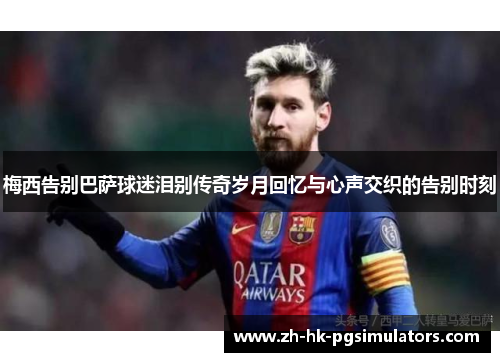 梅西告别巴萨球迷泪别传奇岁月回忆与心声交织的告别时刻