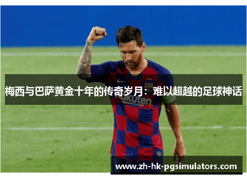 梅西与巴萨黄金十年的传奇岁月:难以超越的足球神话 梅西与巴萨黄金十年的传奇岁月:难以超越的足球神话