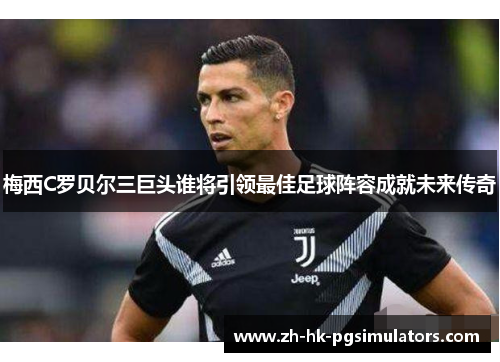 梅西C罗贝尔三巨头谁将引领最佳足球阵容成就未来传奇