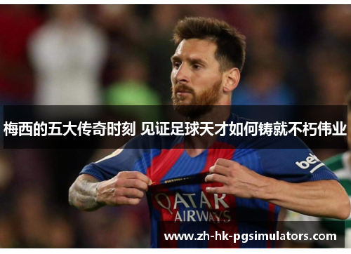 梅西的五大传奇时刻 见证足球天才如何铸就不朽伟业 梅西的五大传奇时刻 见证足球天才如何铸就不朽伟业