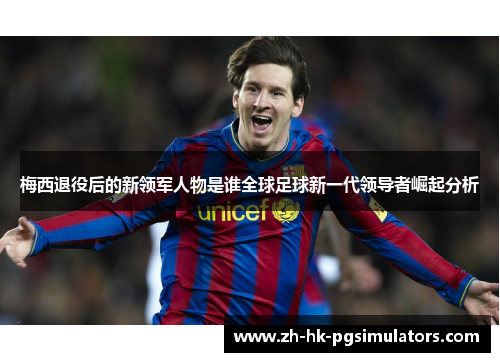 梅西退役后的新领军人物是谁全球足球新一代领导者崛起分析