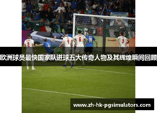欧洲球员最快国家队进球五大传奇人物及其辉煌瞬间回顾